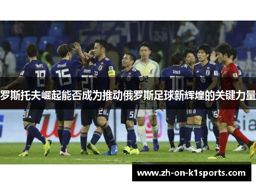 罗斯托夫崛起能否成为推动俄罗斯足球新辉煌的关键力量 罗斯托夫崛起能否成为推动俄罗斯足球新辉煌的关键力量