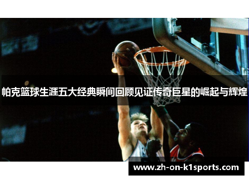 帕克篮球生涯五大经典瞬间回顾见证传奇巨星的崛起与辉煌