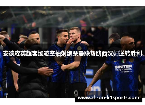 安德森英超客场凌空抽射绝杀曼联帮助西汉姆逆转胜利