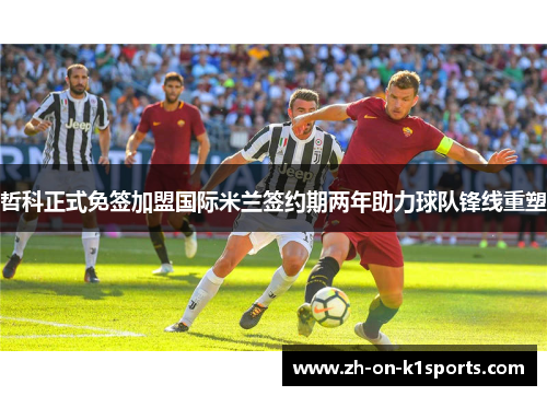 哲科正式免签加盟国际米兰签约期两年助力球队锋线重塑